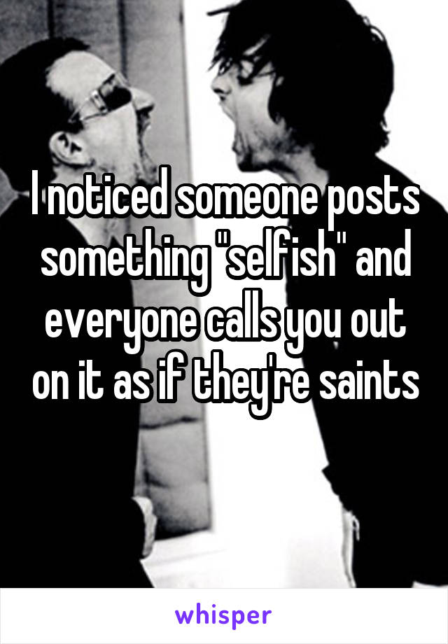 I noticed someone posts something "selfish" and everyone calls you out on it as if they're saints 