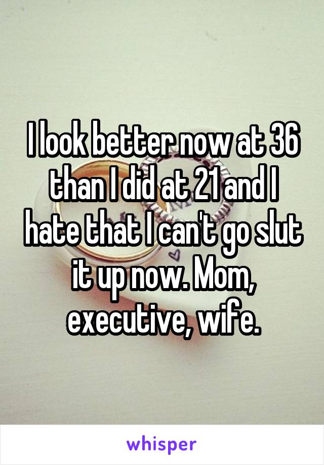 I look better now at 36 than I did at 21 and I hate that I can't go slut it up now. Mom, executive, wife.