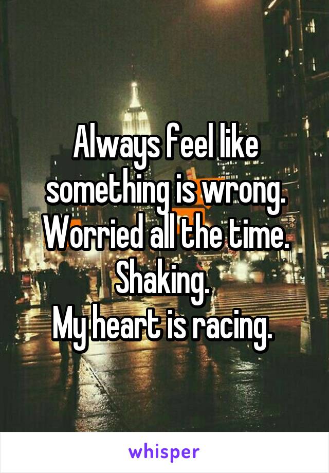 Always feel like something is wrong. Worried all the time. Shaking. 
My heart is racing. 
