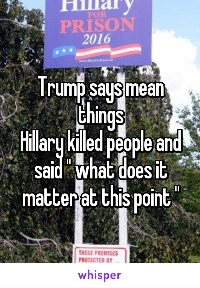 Trump says mean things
Hillary killed people and said " what does it matter at this point "