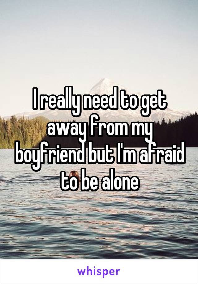 I really need to get away from my boyfriend but I'm afraid to be alone