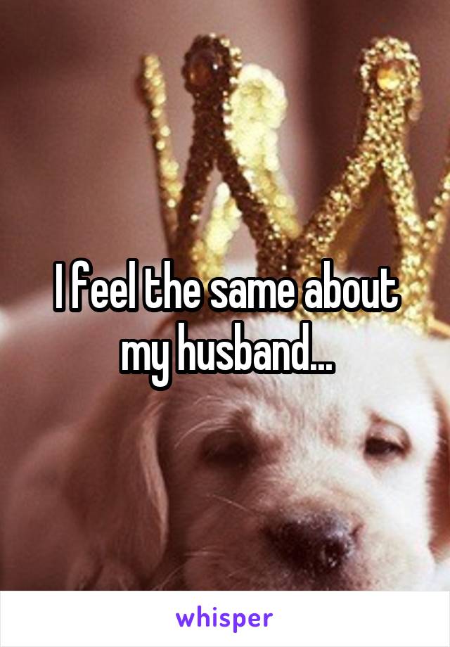 I feel the same about my husband...