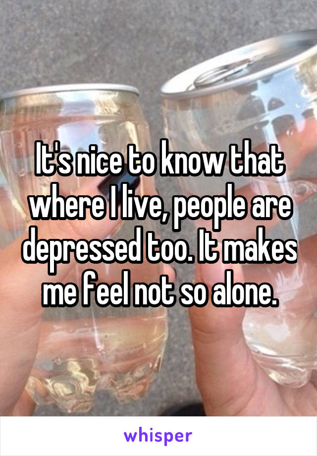 It's nice to know that where I live, people are depressed too. It makes me feel not so alone.