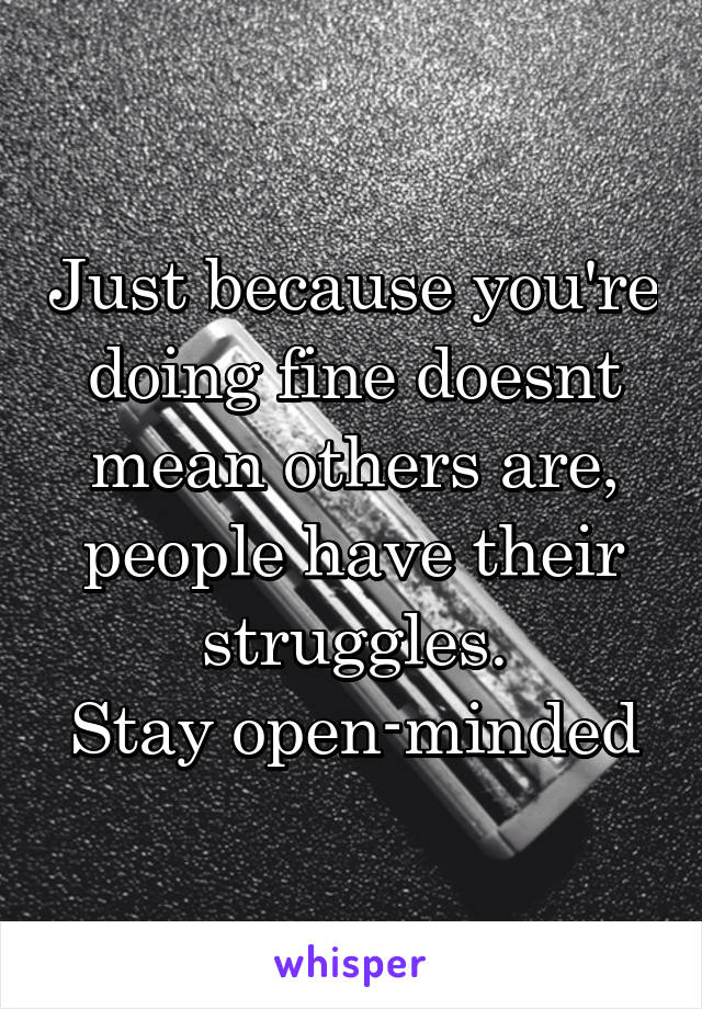 Just because you're doing fine doesnt mean others are, people have their struggles.
Stay open-minded