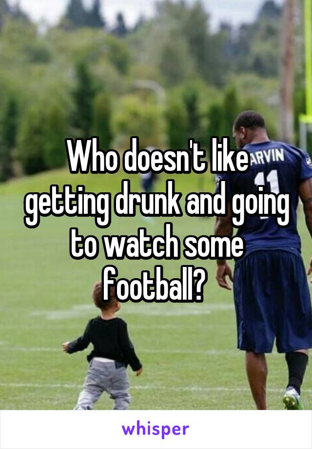 Who doesn't like getting drunk and going to watch some football? 