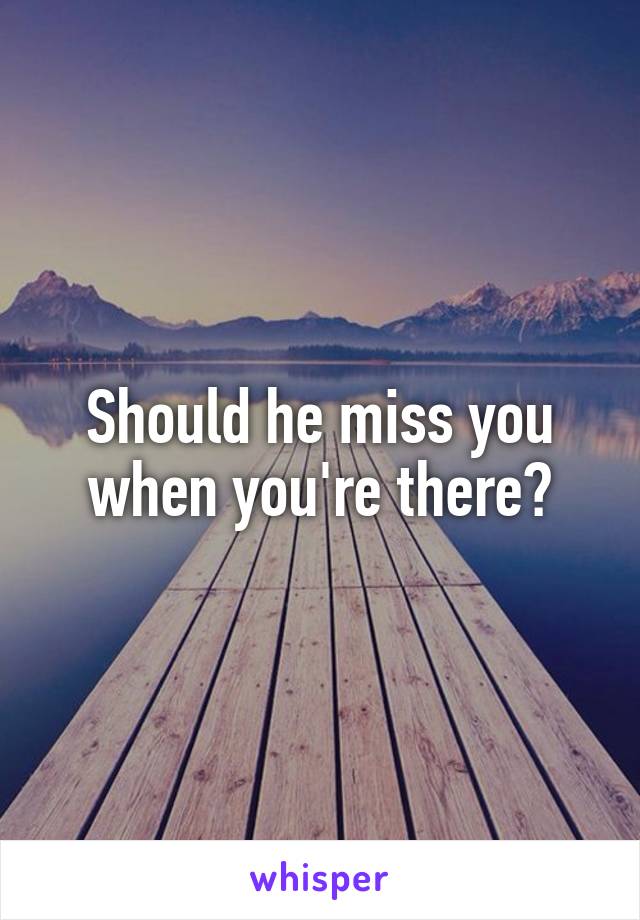 Should he miss you when you're there?