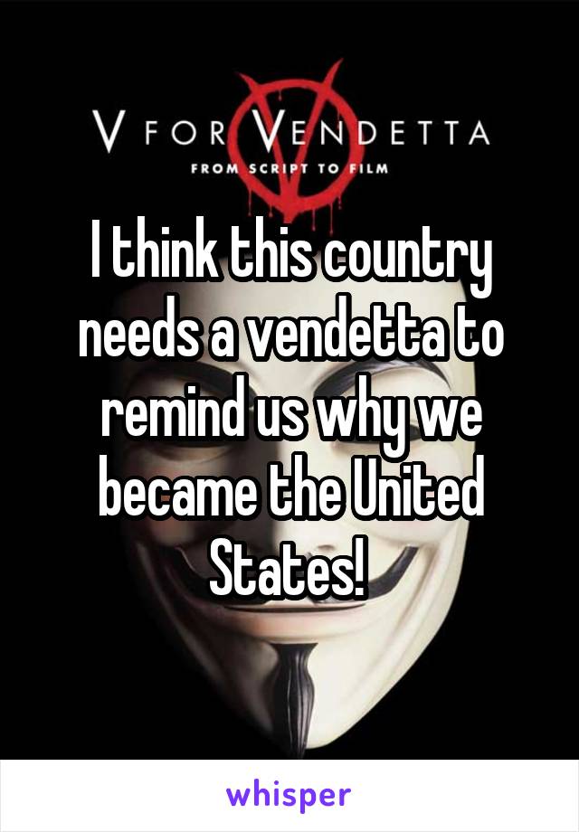 I think this country needs a vendetta to remind us why we became the United States! 