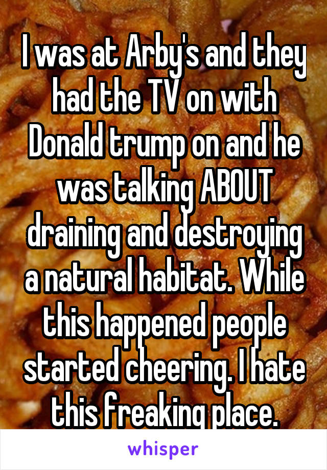 I was at Arby's and they had the TV on with Donald trump on and he was talking ABOUT draining and destroying a natural habitat. While this happened people started cheering. I hate this freaking place.