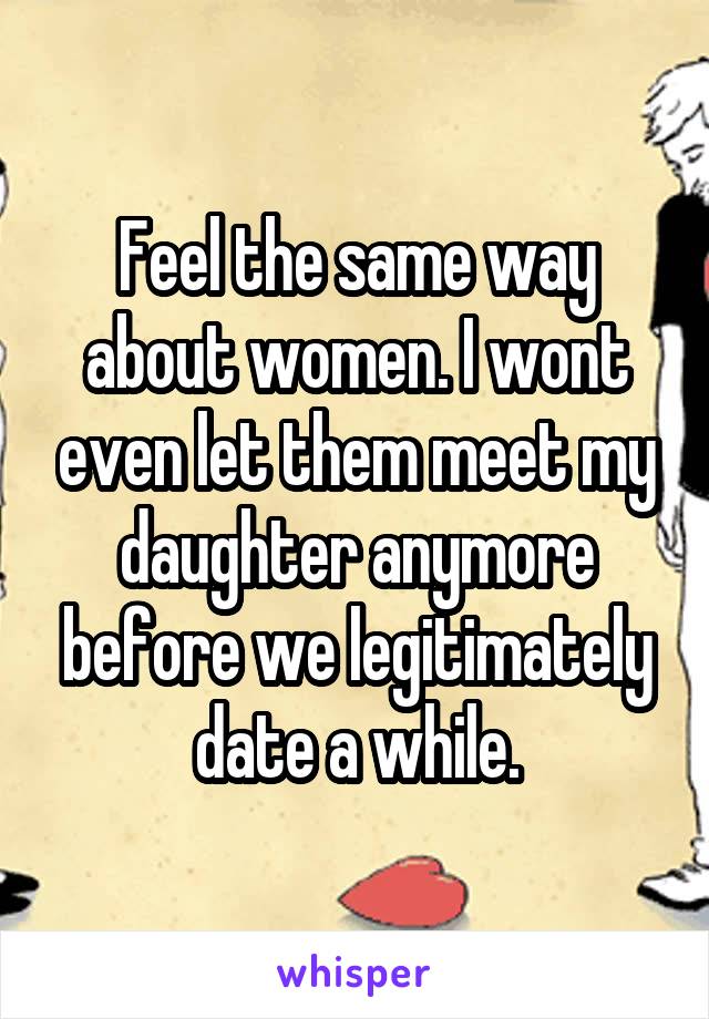 Feel the same way about women. I wont even let them meet my daughter anymore before we legitimately date a while.