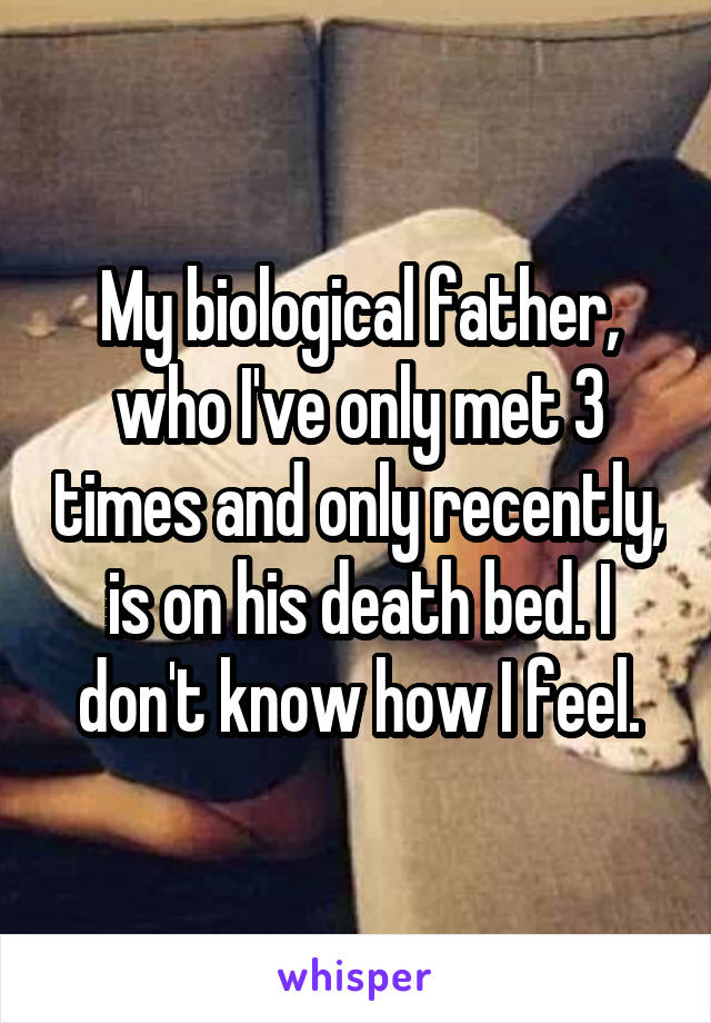 My biological father, who I've only met 3 times and only recently, is on his death bed. I don't know how I feel.