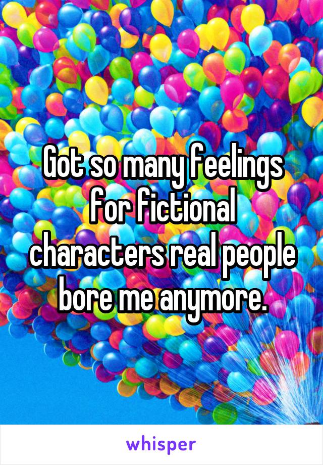 Got so many feelings for fictional characters real people bore me anymore.