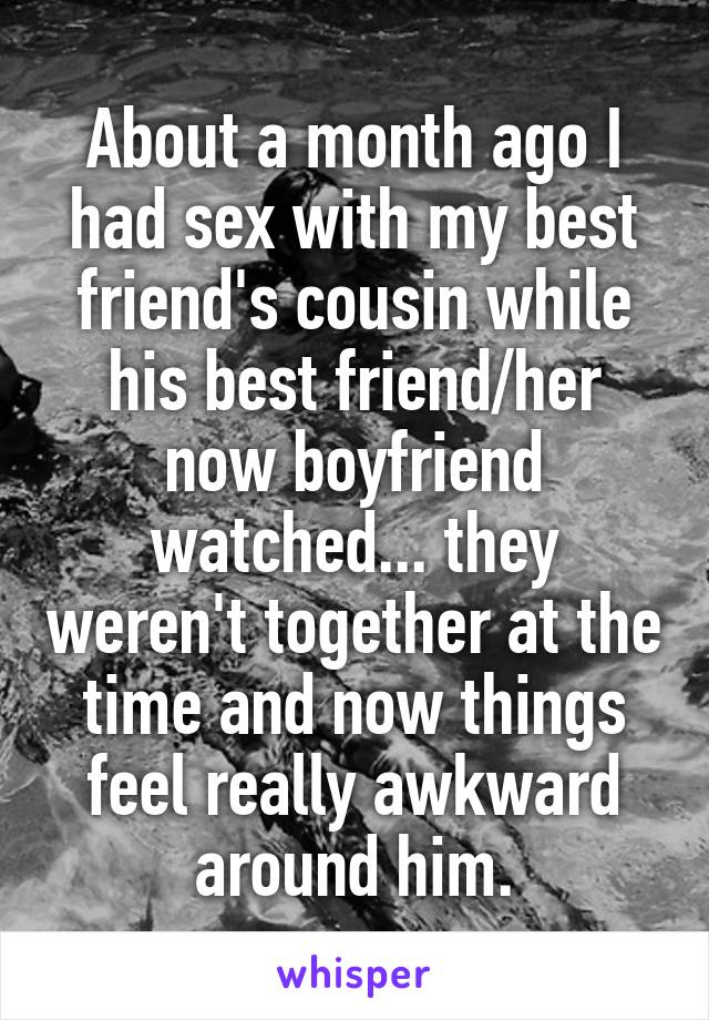 About a month ago I had sex with my best friend's cousin while his best friend/her now boyfriend watched... they weren't together at the time and now things feel really awkward around him.