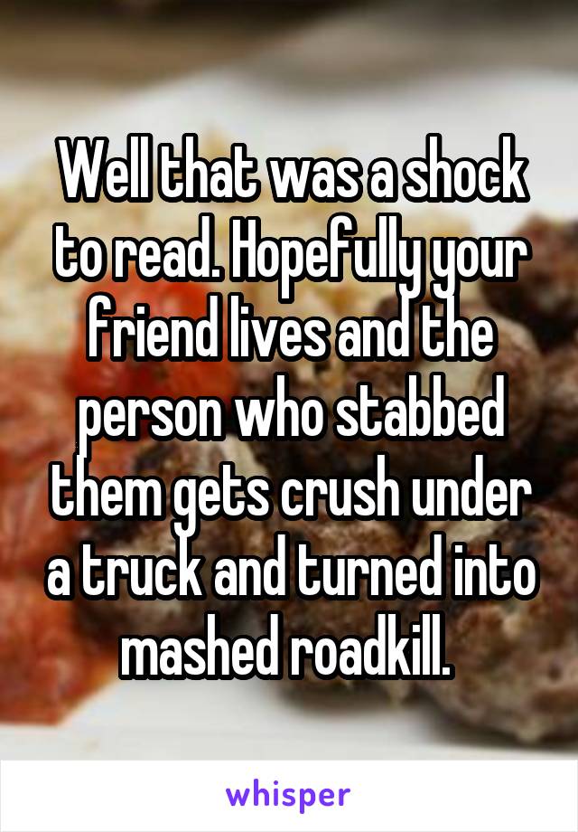 Well that was a shock to read. Hopefully your friend lives and the person who stabbed them gets crush under a truck and turned into mashed roadkill. 