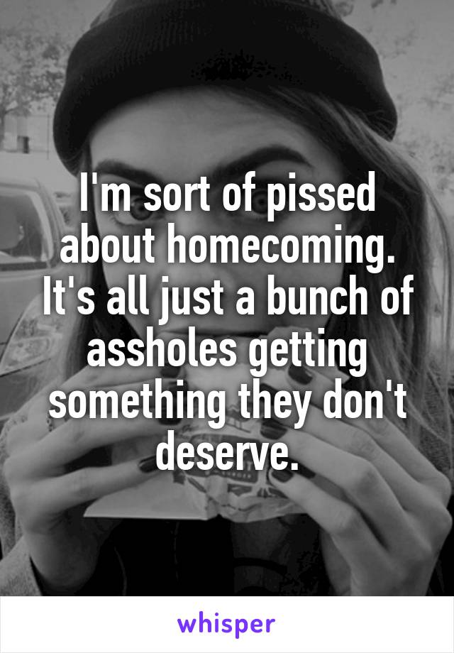 I'm sort of pissed about homecoming. It's all just a bunch of assholes getting something they don't deserve.