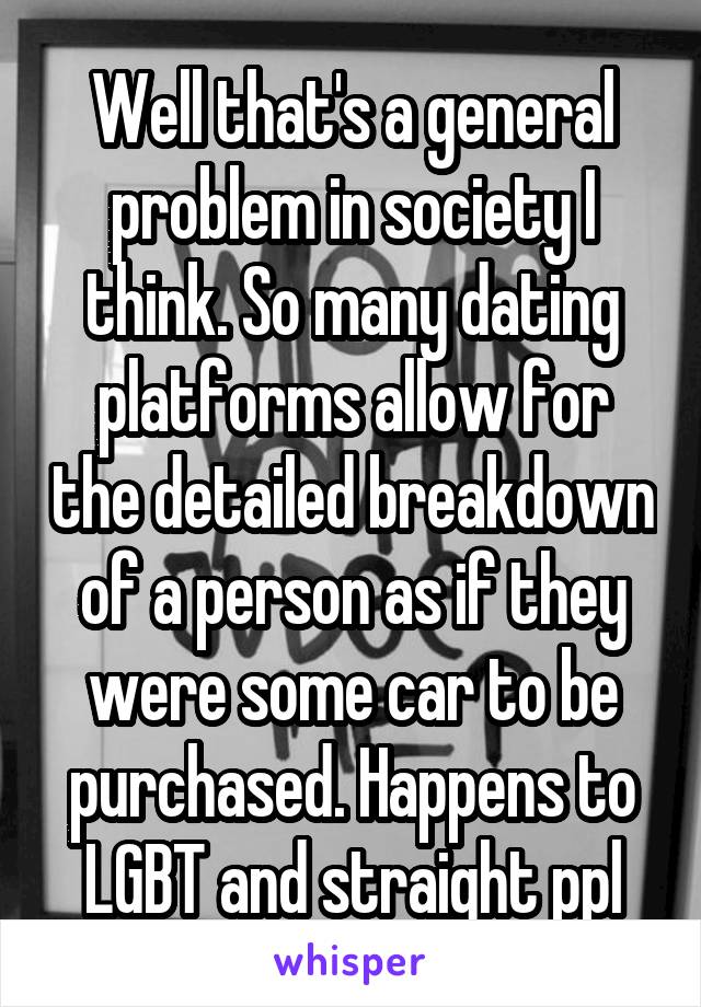 Well that's a general problem in society I think. So many dating platforms allow for the detailed breakdown of a person as if they were some car to be purchased. Happens to LGBT and straight ppl