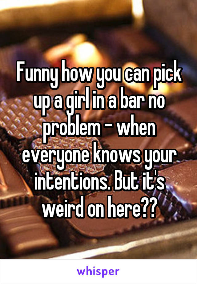 Funny how you can pick up a girl in a bar no problem - when everyone knows your intentions. But it's weird on here??
