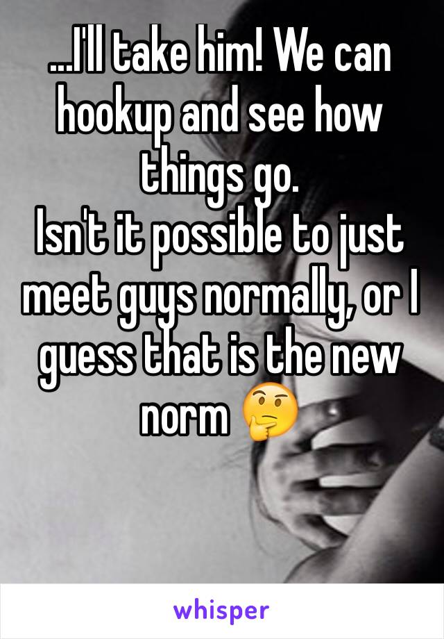 ...I'll take him! We can hookup and see how things go.
Isn't it possible to just meet guys normally, or I guess that is the new norm 🤔