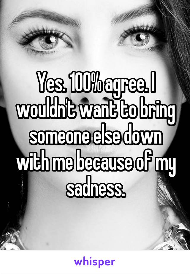 Yes. 100% agree. I wouldn't want to bring someone else down with me because of my sadness.