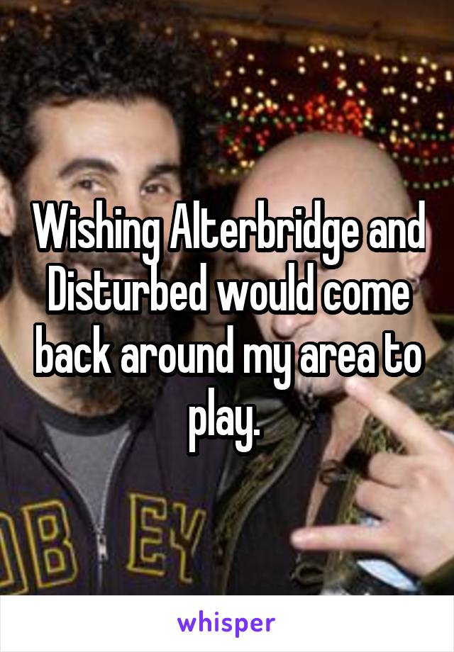 Wishing Alterbridge and Disturbed would come back around my area to play. 