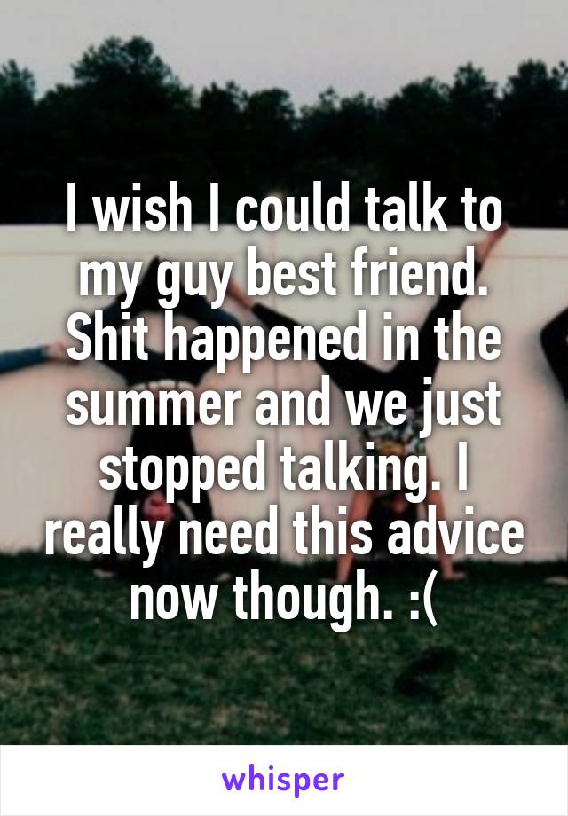 I wish I could talk to my guy best friend. Shit happened in the summer and we just stopped talking. I really need this advice now though. :(