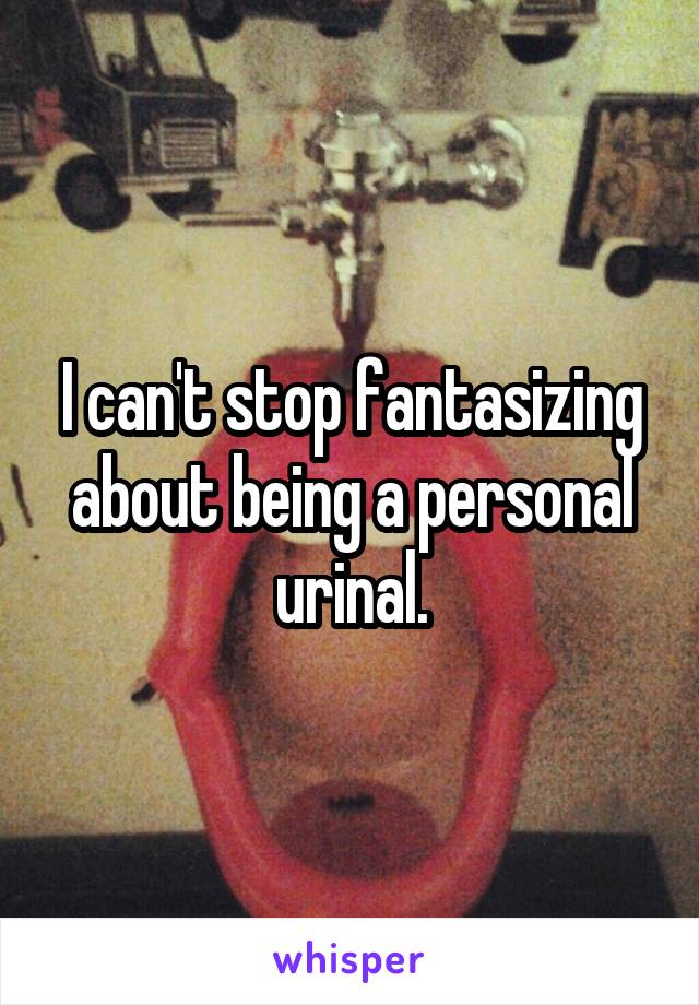 I can't stop fantasizing about being a personal urinal.