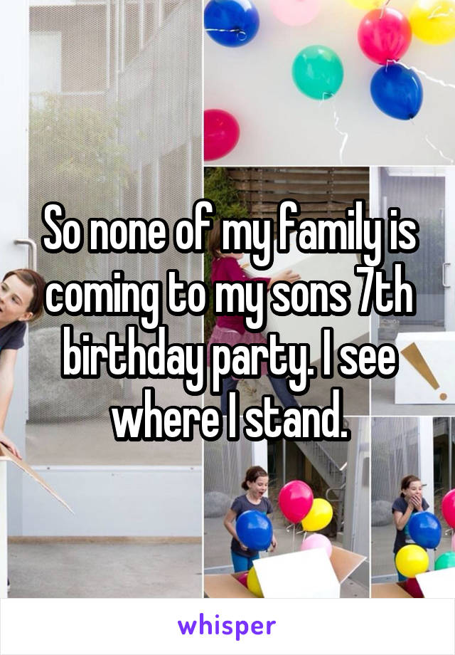 So none of my family is coming to my sons 7th birthday party. I see where I stand.