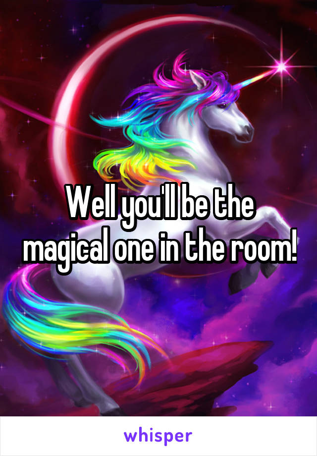Well you'll be the magical one in the room!
