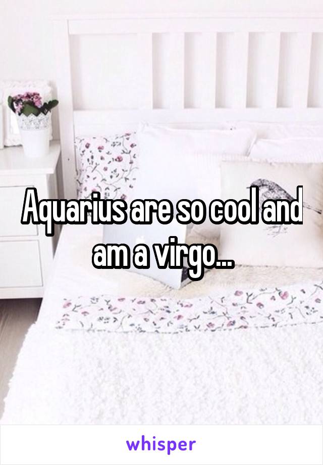 Aquarius are so cool and am a virgo...