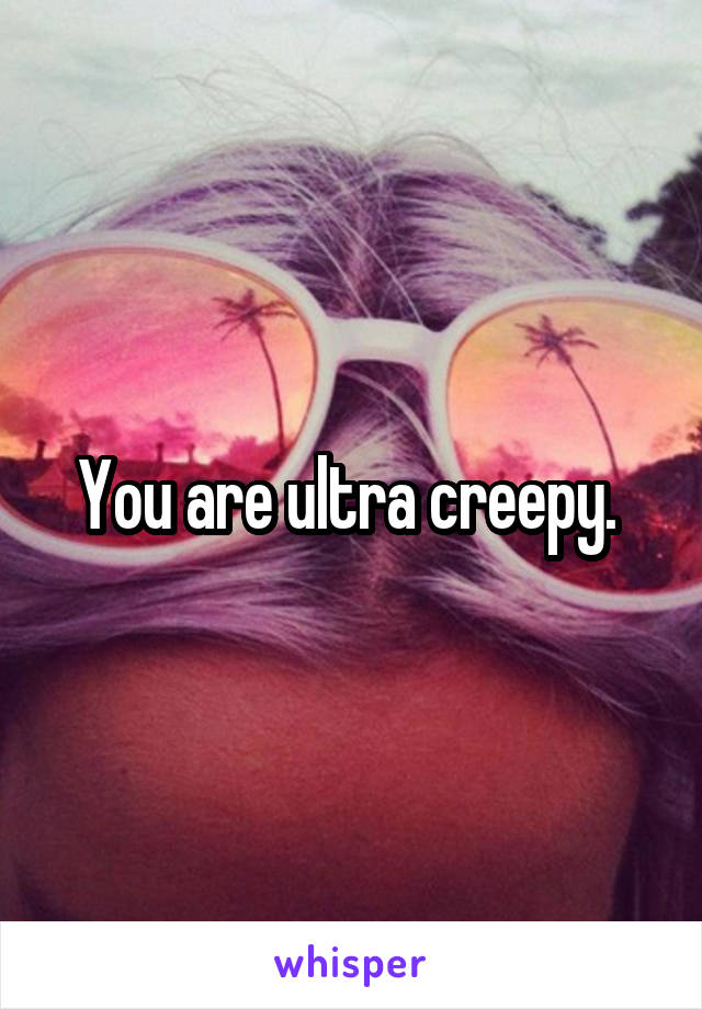 You are ultra creepy. 