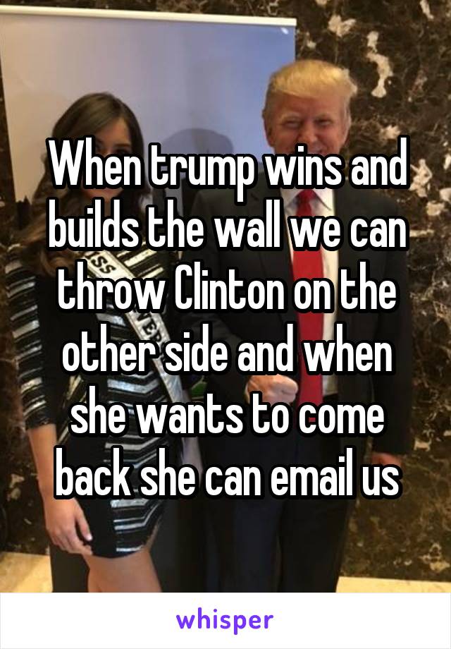 When trump wins and builds the wall we can throw Clinton on the other side and when she wants to come back she can email us
