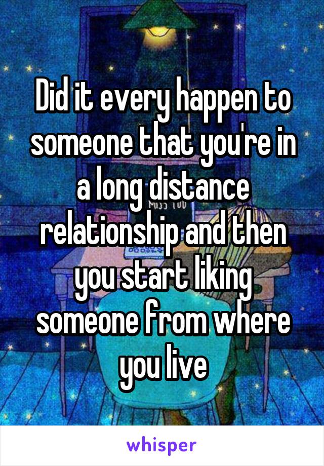 Did it every happen to someone that you're in a long distance relationship and then you start liking someone from where you live