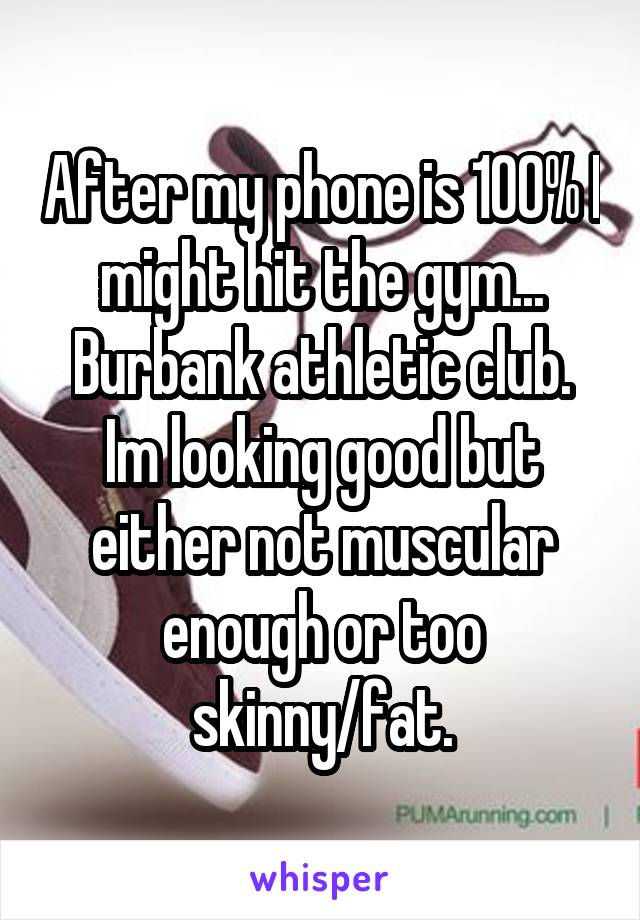After my phone is 100% I might hit the gym... Burbank athletic club. Im looking good but either not muscular enough or too skinny/fat.