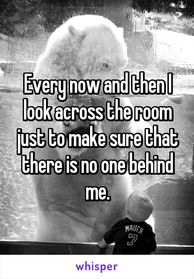 Every now and then I look across the room just to make sure that there is no one behind me.