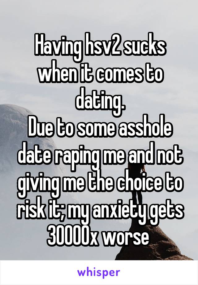Having hsv2 sucks when it comes to dating.
Due to some asshole date raping me and not giving me the choice to risk it; my anxiety gets 30000x worse 