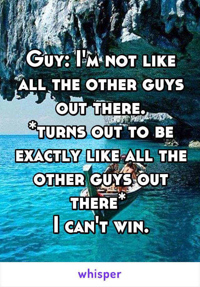 Guy: I'm not like all the other guys out there.
*turns out to be exactly like all the other guys out there* 
I can't win.