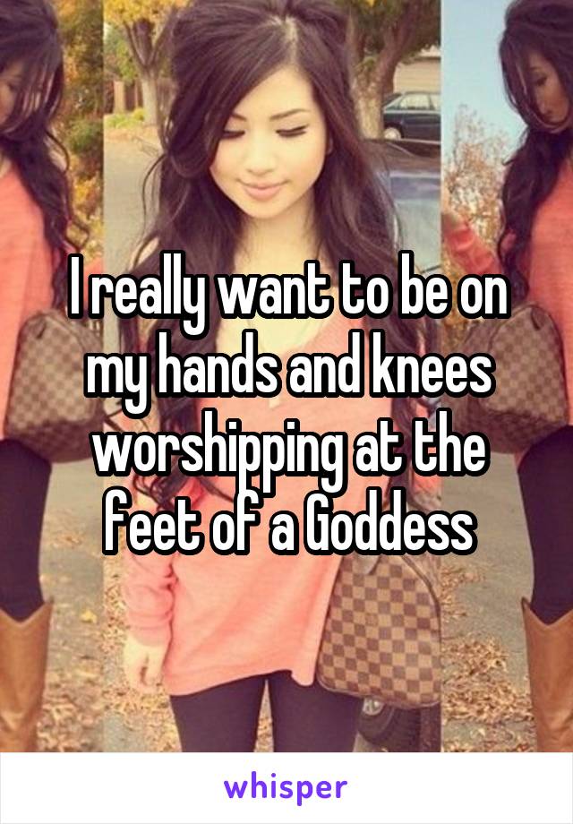 I really want to be on my hands and knees worshipping at the feet of a Goddess