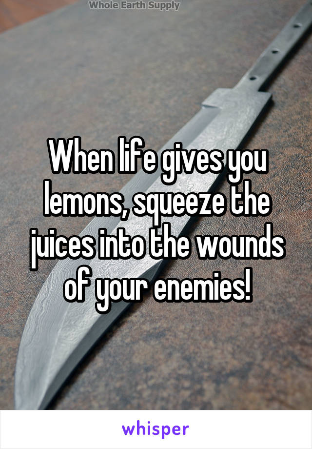 When life gives you lemons, squeeze the juices into the wounds of your enemies!