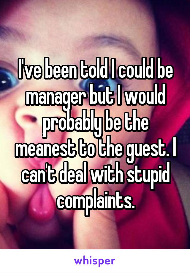 I've been told I could be manager but I would probably be the meanest to the guest. I can't deal with stupid complaints.