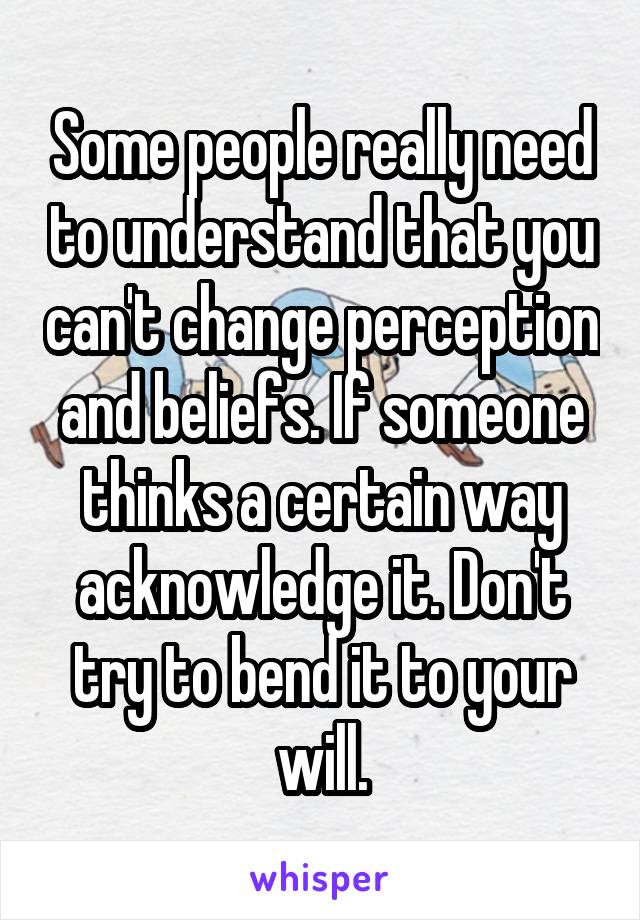 Some people really need to understand that you can't change perception and beliefs. If someone thinks a certain way acknowledge it. Don't try to bend it to your will.