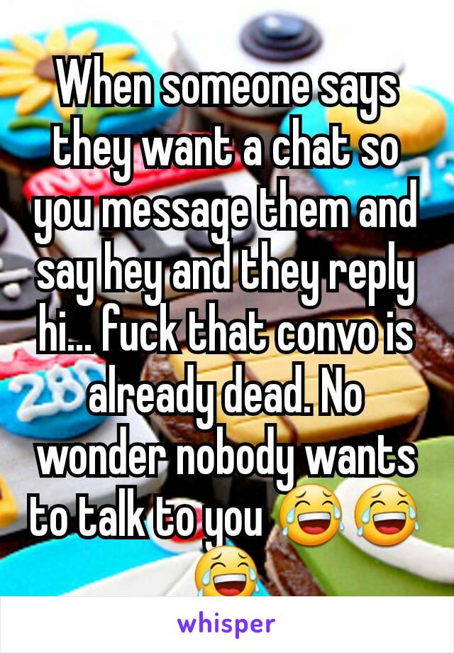 When someone says they want a chat so you message them and say hey and they reply hi... fuck that convo is already dead. No wonder nobody wants to talk to you ðŸ˜‚ðŸ˜‚ðŸ˜‚