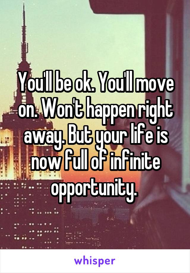 You'll be ok. You'll move on. Won't happen right away. But your life is now full of infinite opportunity. 