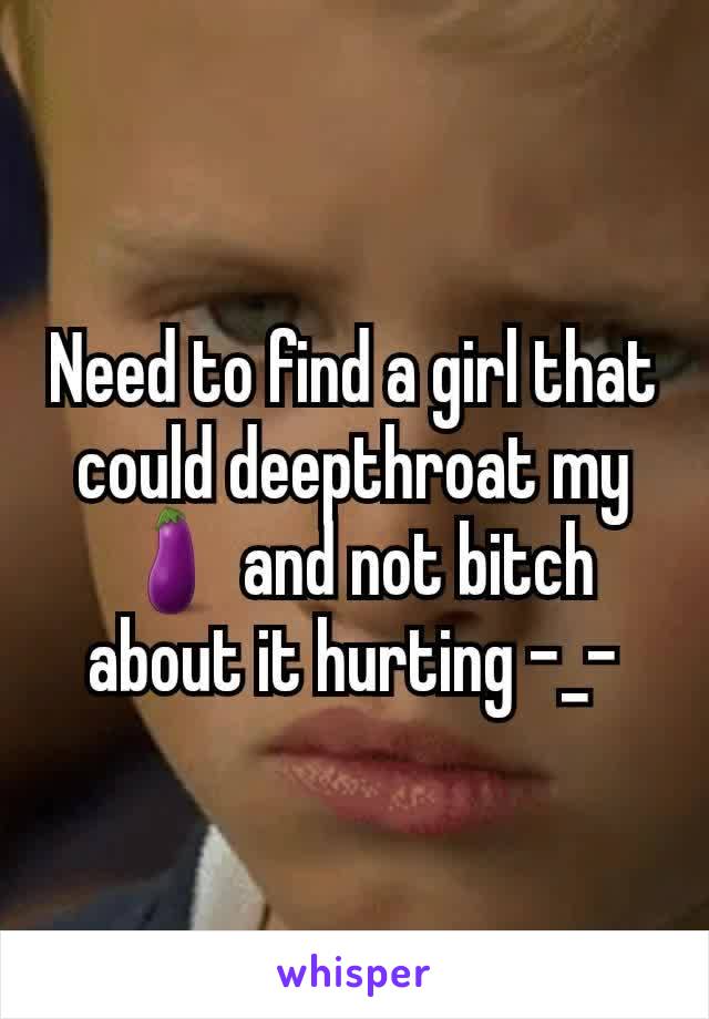 Need to find a girl that could deepthroat my 🍆 and not bitch about it hurting -_-