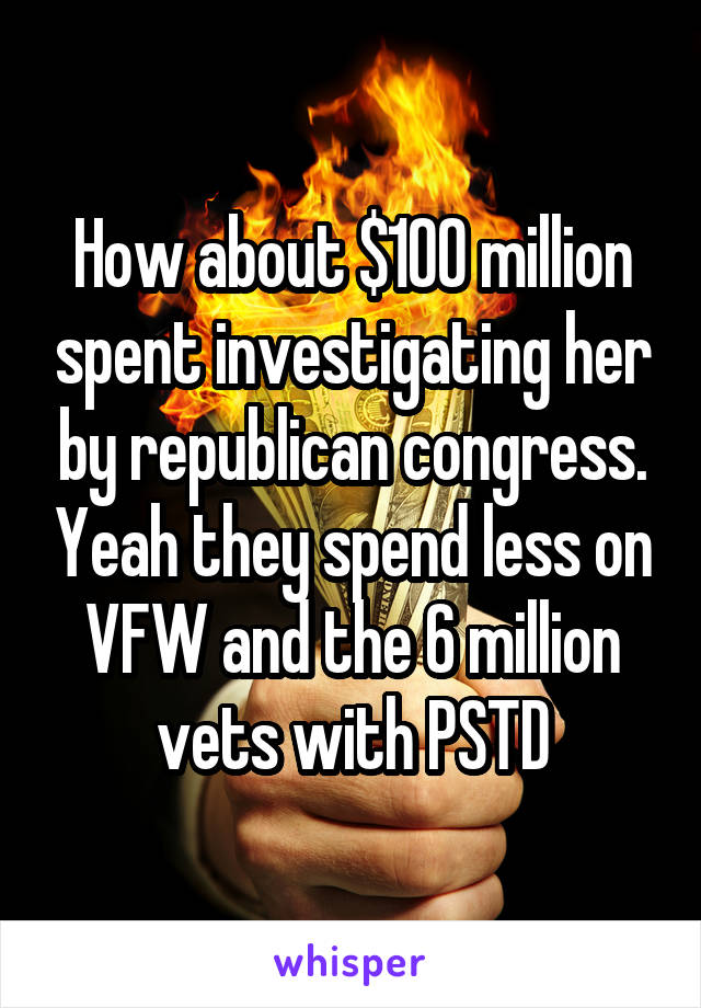 How about $100 million spent investigating her by republican congress. Yeah they spend less on VFW and the 6 million vets with PSTD