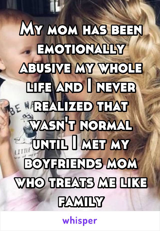 My mom has been emotionally abusive my whole life and I never realized that wasn't normal until I met my boyfriends mom who treats me like family