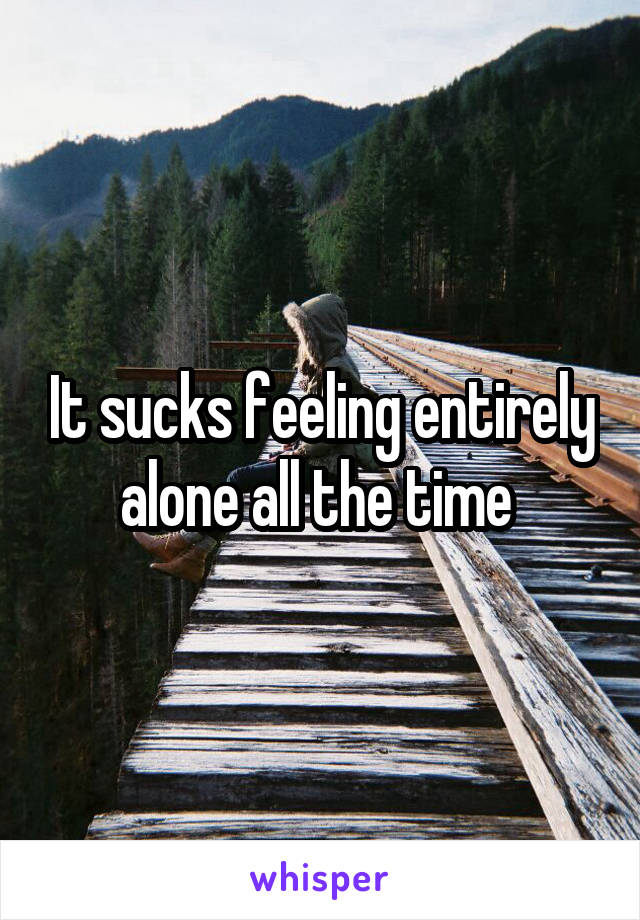 It sucks feeling entirely alone all the time 