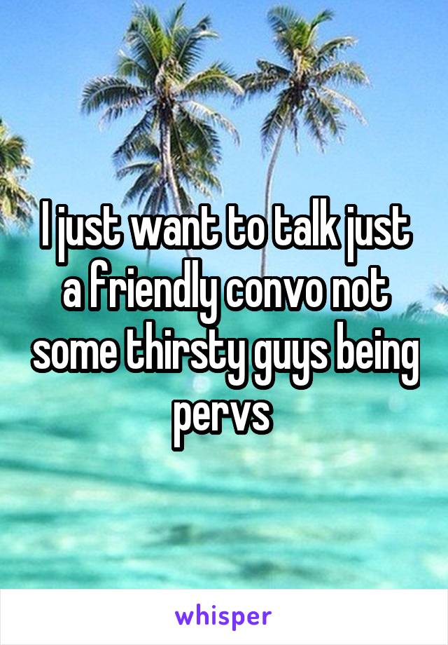 I just want to talk just a friendly convo not some thirsty guys being pervs 