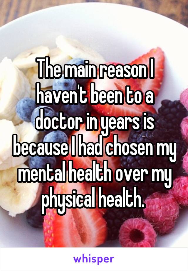 The main reason I haven't been to a doctor in years is because I had chosen my mental health over my physical health. 