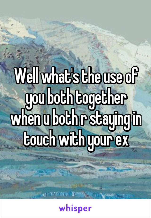 Well what's the use of you both together when u both r staying in touch with your ex