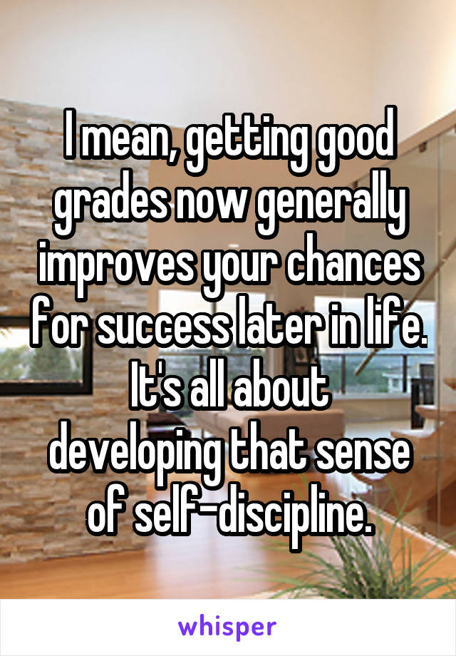 I mean, getting good grades now generally improves your chances for success later in life.
It's all about developing that sense of self-discipline.
