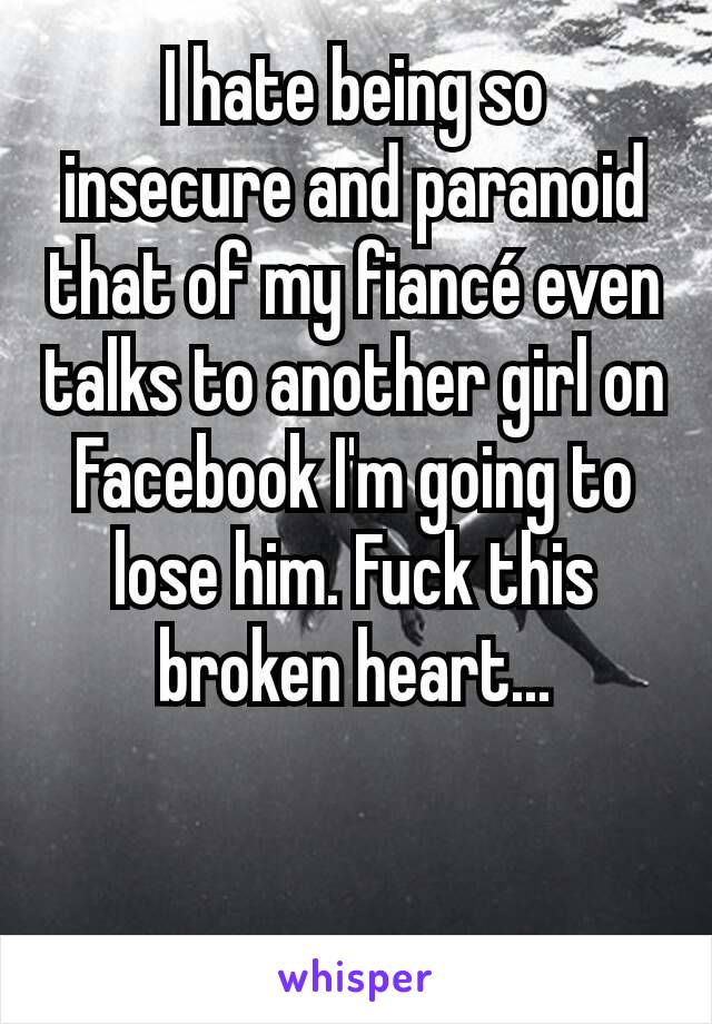 I hate being so insecure and paranoid that of my fiancé even talks to another girl on Facebook I'm going to lose him. Fuck this broken heart...
